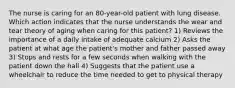 The nurse is caring for an 80-year-old patient with lung disease. Which action indicates that the nurse understands the wear and tear theory of aging when caring for this patient? 1) Reviews the importance of a daily intake of adequate calcium 2) Asks the patient at what age the patient's mother and father passed away 3) Stops and rests for a few seconds when walking with the patient down the hall 4) Suggests that the patient use a wheelchair to reduce the time needed to get to physical therapy