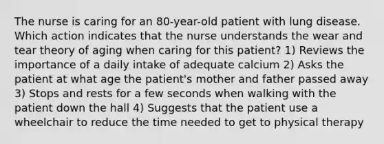 The nurse is caring for an 80-year-old patient with lung disease. Which action indicates that the nurse understands the wear and tear theory of aging when caring for this patient? 1) Reviews the importance of a daily intake of adequate calcium 2) Asks the patient at what age the patient's mother and father passed away 3) Stops and rests for a few seconds when walking with the patient down the hall 4) Suggests that the patient use a wheelchair to reduce the time needed to get to physical therapy