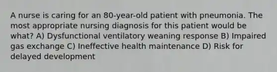 A nurse is caring for an 80-year-old patient with pneumonia. The most appropriate nursing diagnosis for this patient would be what? A) Dysfunctional ventilatory weaning response B) Impaired gas exchange C) Ineffective health maintenance D) Risk for delayed development