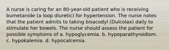 A nurse is caring for an 80-year-old patient who is receiving bumetanide (a loop diuretic) for hypertension. The nurse notes that the patient admits to taking bisacodyl (Dulcolax) daily to stimulate her bowels. The nurse should assess the patient for possible symptoms of a. hypoglycemia. b. hypoparathyroidism. c. hypokalemia. d. hypocalcemia.