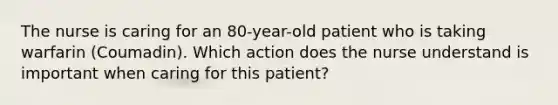 The nurse is caring for an 80-year-old patient who is taking warfarin (Coumadin). Which action does the nurse understand is important when caring for this patient?