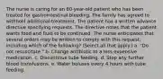 The nurse is caring for an 80-year-old patient who has been treated for gastrointestinal bleeding. The family has agreed to withhold additional treatment. The patient has a written advance directive specifying requests. The directive notes that the patient wants food and fluid to be continued. The nurse anticipates that several orders may be written to comply with this request, including which of the following? (Select all that apply.) a. "Do not resuscitate." b. Change antibiotic to a less expensive medication. c. Discontinue tube feeding. d. Stop any further blood transfusions. e. Water boluses every 4 hours with tube feeding.