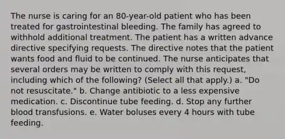 The nurse is caring for an 80-year-old patient who has been treated for gastrointestinal bleeding. The family has agreed to withhold additional treatment. The patient has a written advance directive specifying requests. The directive notes that the patient wants food and fluid to be continued. The nurse anticipates that several orders may be written to comply with this request, including which of the following? (Select all that apply.) a. "Do not resuscitate." b. Change antibiotic to a less expensive medication. c. Discontinue tube feeding. d. Stop any further blood transfusions. e. Water boluses every 4 hours with tube feeding.