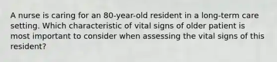 A nurse is caring for an 80-year-old resident in a long-term care setting. Which characteristic of vital signs of older patient is most important to consider when assessing the vital signs of this resident?