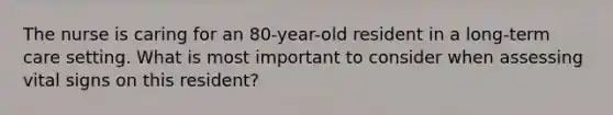 The nurse is caring for an 80-year-old resident in a long-term care setting. What is most important to consider when assessing vital signs on this resident?