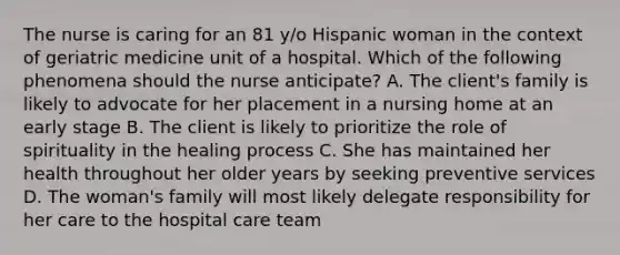 The nurse is caring for an 81 y/o Hispanic woman in the context of geriatric medicine unit of a hospital. Which of the following phenomena should the nurse anticipate? A. The client's family is likely to advocate for her placement in a nursing home at an early stage B. The client is likely to prioritize the role of spirituality in the healing process C. She has maintained her health throughout her older years by seeking preventive services D. The woman's family will most likely delegate responsibility for her care to the hospital care team