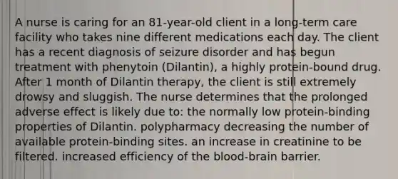 A nurse is caring for an 81-year-old client in a long-term care facility who takes nine different medications each day. The client has a recent diagnosis of seizure disorder and has begun treatment with phenytoin (Dilantin), a highly protein-bound drug. After 1 month of Dilantin therapy, the client is still extremely drowsy and sluggish. The nurse determines that the prolonged adverse effect is likely due to: the normally low protein-binding properties of Dilantin. polypharmacy decreasing the number of available protein-binding sites. an increase in creatinine to be filtered. increased efficiency of the blood-brain barrier.