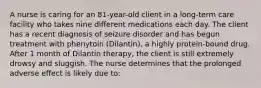 A nurse is caring for an 81-year-old client in a long-term care facility who takes nine different medications each day. The client has a recent diagnosis of seizure disorder and has begun treatment with phenytoin (Dilantin), a highly protein-bound drug. After 1 month of Dilantin therapy, the client is still extremely drowsy and sluggish. The nurse determines that the prolonged adverse effect is likely due to: