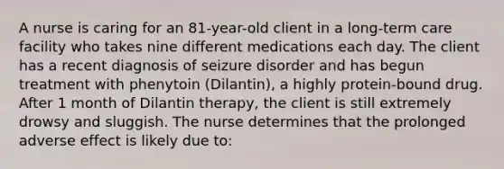 A nurse is caring for an 81-year-old client in a long-term care facility who takes nine different medications each day. The client has a recent diagnosis of seizure disorder and has begun treatment with phenytoin (Dilantin), a highly protein-bound drug. After 1 month of Dilantin therapy, the client is still extremely drowsy and sluggish. The nurse determines that the prolonged adverse effect is likely due to: