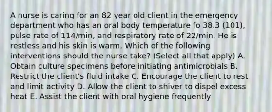 A nurse is caring for an 82 year old client in the emergency department who has an oral body temperature fo 38.3 (101), pulse rate of 114/min, and respiratory rate of 22/min. He is restless and his skin is warm. Which of the following interventions should the nurse take? (Select all that apply) A. Obtain culture specimens before initiating antimicrobials B. Restrict the client's fluid intake C. Encourage the client to rest and limit activity D. Allow the client to shiver to dispel excess heat E. Assist the client with oral hygiene frequently