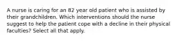 A nurse is caring for an 82 year old patient who is assisted by their grandchildren. Which interventions should the nurse suggest to help the patient cope with a decline in their physical faculties? Select all that apply.