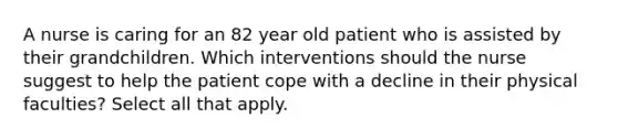 A nurse is caring for an 82 year old patient who is assisted by their grandchildren. Which interventions should the nurse suggest to help the patient cope with a decline in their physical faculties? Select all that apply.