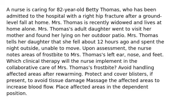 A nurse is caring for​ 82-year-old Betty​ Thomas, who has been admitted to the hospital with a right hip fracture after a​ ground-level fall at home. Mrs. Thomas is recently widowed and lives at home alone. Mrs.​ Thomas's adult daughter went to visit her mother and found her lying on her outdoor patio. Mrs. Thomas tells her daughter that she fell about 12 hours ago and spent the night​ outside, unable to move. Upon​ assessment, the nurse notes areas of frostbite to Mrs.​ Thomas's left​ ear, nose, and feet. Which clinical therapy will the nurse implement in the collaborative care of Mrs.​ Thomas's frostbite? Avoid handling affected areas after rewarming. Protect and cover​ blisters, if​ present, to avoid tissue damage Massage the affected areas to increase blood flow. Place affected areas in the dependent position.