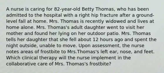 A nurse is caring for​ 82-year-old Betty​ Thomas, who has been admitted to the hospital with a right hip fracture after a​ ground-level fall at home. Mrs. Thomas is recently widowed and lives at home alone. Mrs.​ Thomas's adult daughter went to visit her mother and found her lying on her outdoor patio. Mrs. Thomas tells her daughter that she fell about 12 hours ago and spent the night​ outside, unable to move. Upon​ assessment, the nurse notes areas of frostbite to Mrs.​Thomas's left​ ear, nose, and feet. Which clinical therapy will the nurse implement in the collaborative care of Mrs.​ Thomas's frostbite?