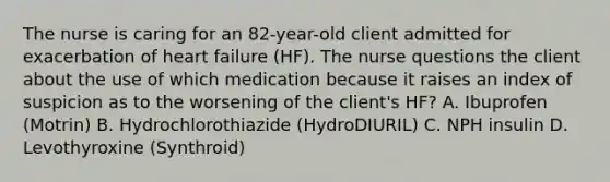 The nurse is caring for an 82-year-old client admitted for exacerbation of heart failure (HF). The nurse questions the client about the use of which medication because it raises an index of suspicion as to the worsening of the client's HF? A. Ibuprofen (Motrin) B. Hydrochlorothiazide (HydroDIURIL) C. NPH insulin D. Levothyroxine (Synthroid)