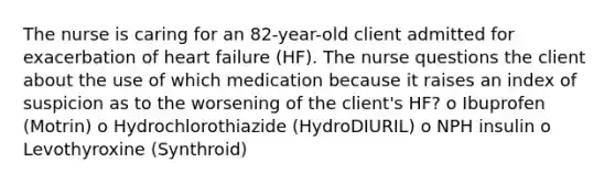 The nurse is caring for an 82-year-old client admitted for exacerbation of heart failure (HF). The nurse questions the client about the use of which medication because it raises an index of suspicion as to the worsening of the client's HF? o Ibuprofen (Motrin) o Hydrochlorothiazide (HydroDIURIL) o NPH insulin o Levothyroxine (Synthroid)