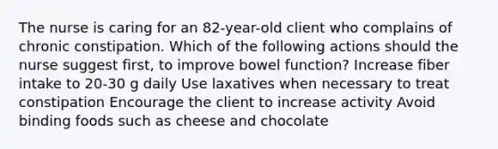 The nurse is caring for an 82-year-old client who complains of chronic constipation. Which of the following actions should the nurse suggest first, to improve bowel function? Increase fiber intake to 20-30 g daily Use laxatives when necessary to treat constipation Encourage the client to increase activity Avoid binding foods such as cheese and chocolate