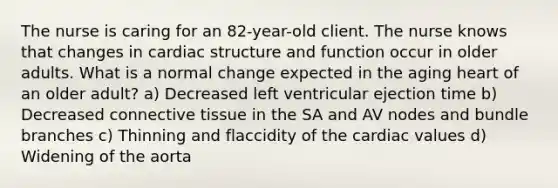 The nurse is caring for an 82-year-old client. The nurse knows that changes in cardiac structure and function occur in older adults. What is a normal change expected in the aging heart of an older adult? a) Decreased left ventricular ejection time b) Decreased connective tissue in the SA and AV nodes and bundle branches c) Thinning and flaccidity of the cardiac values d) Widening of the aorta