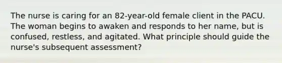 The nurse is caring for an 82-year-old female client in the PACU. The woman begins to awaken and responds to her name, but is confused, restless, and agitated. What principle should guide the nurse's subsequent assessment?