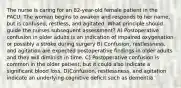 The nurse is caring for an 82-year-old female patient in the PACU. The woman begins to awaken and responds to her name, but is confused, restless, and agitated. What principle should guide the nurses subsequent assessment? A) Postoperative confusion in older adults is an indication of impaired oxygenation or possibly a stroke during surgery B) Confusion, restlessness, and agitation are expected postoperative findings in older adults and they will diminish in time. C) Postoperative confusion is common in the older patient, but it could also indicate a significant blood loss. D)Confusion, restlessness, and agitation indicate an underlying cognitive deficit such as dementia