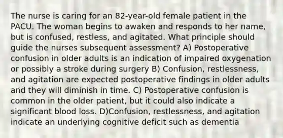 The nurse is caring for an 82-year-old female patient in the PACU. The woman begins to awaken and responds to her name, but is confused, restless, and agitated. What principle should guide the nurses subsequent assessment? A) Postoperative confusion in older adults is an indication of impaired oxygenation or possibly a stroke during surgery B) Confusion, restlessness, and agitation are expected postoperative findings in older adults and they will diminish in time. C) Postoperative confusion is common in the older patient, but it could also indicate a significant blood loss. D)Confusion, restlessness, and agitation indicate an underlying cognitive deficit such as dementia