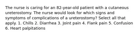 The nurse is caring for an 82-year-old patient with a cutaneous ureterostomy. The nurse would look for which signs and symptoms of complications of a ureterostomy? Select all that apply. 1. Chills 2. Diarrhea 3. Joint pain 4. Flank pain 5. Confusion 6. Heart palpitations