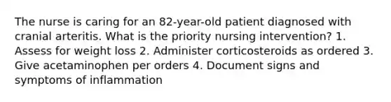 The nurse is caring for an 82-year-old patient diagnosed with cranial arteritis. What is the priority nursing intervention? 1. Assess for weight loss 2. Administer corticosteroids as ordered 3. Give acetaminophen per orders 4. Document signs and symptoms of inflammation