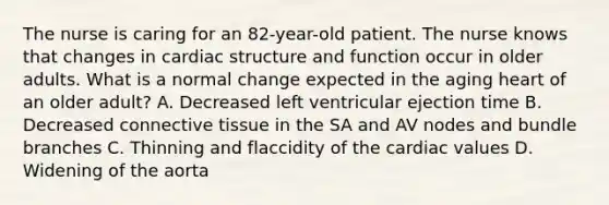 The nurse is caring for an 82-year-old patient. The nurse knows that changes in cardiac structure and function occur in older adults. What is a normal change expected in the aging heart of an older adult? A. Decreased left ventricular ejection time B. Decreased connective tissue in the SA and AV nodes and bundle branches C. Thinning and flaccidity of the cardiac values D. Widening of the aorta