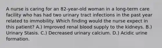 A nurse is caring for an 82-year-old woman in a long-term care facility who has had two urinary tract infections in the past year related to immobility. Which finding would the nurse expect in this patient? A.) Improved renal blood supply to the kidneys. B.) Urinary Stasis. C.) Decreased urinary calcium. D.) Acidic urine formation.