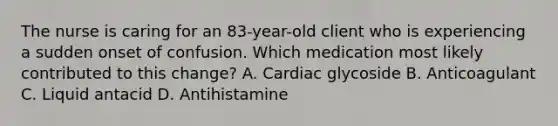 The nurse is caring for an 83-year-old client who is experiencing a sudden onset of confusion. Which medication most likely contributed to this change? A. Cardiac glycoside B. Anticoagulant C. Liquid antacid D. Antihistamine