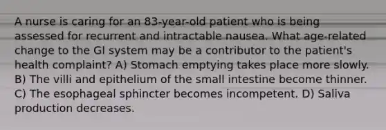 A nurse is caring for an 83-year-old patient who is being assessed for recurrent and intractable nausea. What age-related change to the GI system may be a contributor to the patient's health complaint? A) Stomach emptying takes place more slowly. B) The villi and epithelium of the small intestine become thinner. C) The esophageal sphincter becomes incompetent. D) Saliva production decreases.