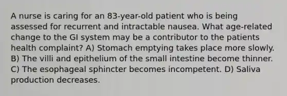 A nurse is caring for an 83-year-old patient who is being assessed for recurrent and intractable nausea. What age-related change to the GI system may be a contributor to the patients health complaint? A) Stomach emptying takes place more slowly. B) The villi and epithelium of the small intestine become thinner. C) The esophageal sphincter becomes incompetent. D) Saliva production decreases.