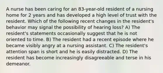 A nurse has been caring for an 83-year-old resident of a nursing home for 2 years and has developed a high level of trust with the resident. Which of the following recent changes in the resident's behavior may signal the possibility of hearing loss? A) The resident's statements occasionally suggest that he is not oriented to time. B) The resident had a recent episode where he became visibly angry at a nursing assistant. C) The resident's attention span is short and he is easily distracted. D) The resident has become increasingly disagreeable and terse in his demeanor.