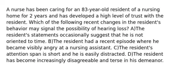 A nurse has been caring for an 83-year-old resident of a nursing home for 2 years and has developed a high level of trust with the resident. Which of the following recent changes in the resident's behavior may signal the possibility of hearing loss? A)The resident's statements occasionally suggest that he is not oriented to time. B)The resident had a recent episode where he became visibly angry at a nursing assistant. C)The resident's attention span is short and he is easily distracted. D)The resident has become increasingly disagreeable and terse in his demeanor.