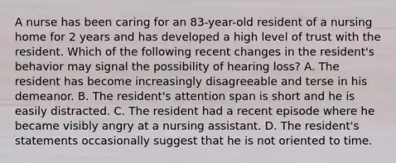 A nurse has been caring for an 83-year-old resident of a nursing home for 2 years and has developed a high level of trust with the resident. Which of the following recent changes in the resident's behavior may signal the possibility of hearing loss? A. The resident has become increasingly disagreeable and terse in his demeanor. B. The resident's attention span is short and he is easily distracted. C. The resident had a recent episode where he became visibly angry at a nursing assistant. D. The resident's statements occasionally suggest that he is not oriented to time.