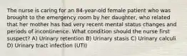 The nurse is caring for an 84-year-old female patient who was brought to the emergency room by her daughter, who related that her mother has had very recent mental status changes and periods of incontinence. What condition should the nurse first suspect? A) Urinary retention B) Urinary stasis C) Urinary calculi D) Urinary tract infection (UTI)