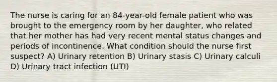 The nurse is caring for an 84-year-old female patient who was brought to the emergency room by her daughter, who related that her mother has had very recent mental status changes and periods of incontinence. What condition should the nurse first suspect? A) Urinary retention B) Urinary stasis C) Urinary calculi D) Urinary tract infection (UTI)