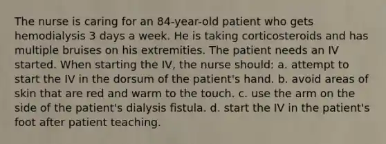 The nurse is caring for an 84-year-old patient who gets hemodialysis 3 days a week. He is taking corticosteroids and has multiple bruises on his extremities. The patient needs an IV started. When starting the IV, the nurse should: a. attempt to start the IV in the dorsum of the patient's hand. b. avoid areas of skin that are red and warm to the touch. c. use the arm on the side of the patient's dialysis fistula. d. start the IV in the patient's foot after patient teaching.