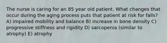 The nurse is caring for an 85 year old patient. What changes that occur during the aging process puts that patient at risk for falls? A) impaired mobility and balance B) increase in bone density C) progressive stiffness and rigidity D) sarcopenia (similar to atrophy) E) atrophy