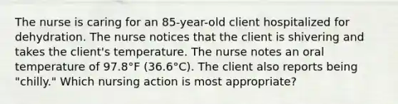 The nurse is caring for an 85-year-old client hospitalized for dehydration. The nurse notices that the client is shivering and takes the client's temperature. The nurse notes an oral temperature of 97.8°F (36.6°C). The client also reports being "chilly." Which nursing action is most appropriate?