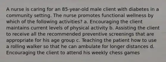 A nurse is caring for an 85-year-old male client with diabetes in a community setting. The nurse promotes functional wellness by which of the following activities? a. Encouraging the client maintains current levels of physical activity b. Assisting the client to receive all the recommended preventive screenings that are appropriate for his age group c. Teaching the patient how to use a rolling walker so that he can ambulate for longer distances d. Encouraging the client to attend his weekly chess games