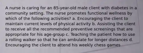 A nurse is caring for an 85-year-old male client with diabetes in a community setting. The nurse promotes functional wellness by which of the following activities? a. Encouraging the client to maintain current levels of physical activity b. Assisting the client to receive all the recommended preventive screenings that are appropriate for his age-group c. Teaching the patient how to use a rolling walker so that he can ambulate for longer distances d. Encouraging the client to attend his weekly chess games