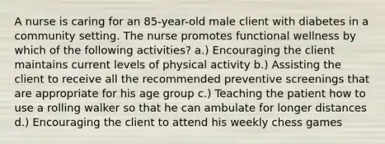 A nurse is caring for an 85-year-old male client with diabetes in a community setting. The nurse promotes functional wellness by which of the following activities? a.) Encouraging the client maintains current levels of physical activity b.) Assisting the client to receive all the recommended preventive screenings that are appropriate for his age group c.) Teaching the patient how to use a rolling walker so that he can ambulate for longer distances d.) Encouraging the client to attend his weekly chess games