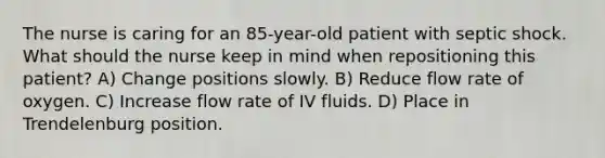 The nurse is caring for an 85-year-old patient with septic shock. What should the nurse keep in mind when repositioning this patient? A) Change positions slowly. B) Reduce flow rate of oxygen. C) Increase flow rate of IV fluids. D) Place in Trendelenburg position.