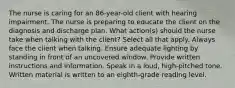 The nurse is caring for an 86-year-old client with hearing impairment. The nurse is preparing to educate the client on the diagnosis and discharge plan. What action(s) should the nurse take when talking with the client? Select all that apply. Always face the client when talking. Ensure adequate lighting by standing in front of an uncovered window. Provide written instructions and information. Speak in a loud, high-pitched tone. Written material is written to an eighth-grade reading level.