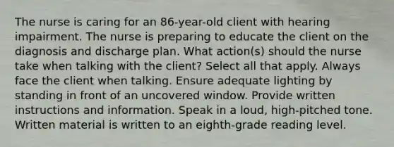 The nurse is caring for an 86-year-old client with hearing impairment. The nurse is preparing to educate the client on the diagnosis and discharge plan. What action(s) should the nurse take when talking with the client? Select all that apply. Always face the client when talking. Ensure adequate lighting by standing in front of an uncovered window. Provide written instructions and information. Speak in a loud, high-pitched tone. Written material is written to an eighth-grade reading level.