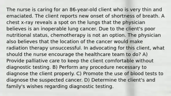 The nurse is caring for an 86-year-old client who is very thin and emaciated. The client reports new onset of shortness of breath. A chest x-ray reveals a spot on the lungs that the physician believes is an inoperable lung cancer. Due to the client's poor nutritional status, chemotherapy is not an option. The physician also believes that the location of the cancer would make radiation therapy unsuccessful. In advocating for this client, what should the nurse encourage the healthcare team to do? A) Provide palliative care to keep the client comfortable without diagnostic testing. B) Perform any procedure necessary to diagnose the client properly. C) Promote the use of blood tests to diagnose the suspected cancer. D) Determine the client's and family's wishes regarding diagnostic testing.