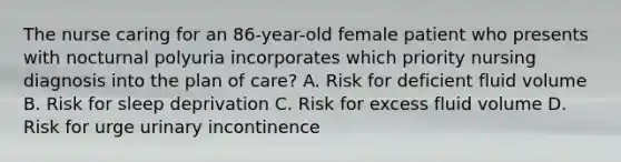 The nurse caring for an 86-year-old female patient who presents with nocturnal polyuria incorporates which priority nursing diagnosis into the plan of care? A. Risk for deficient fluid volume B. Risk for sleep deprivation C. Risk for excess fluid volume D. Risk for urge urinary incontinence