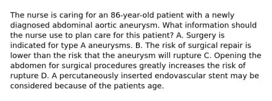 The nurse is caring for an 86-year-old patient with a newly diagnosed abdominal aortic aneurysm. What information should the nurse use to plan care for this patient? A. Surgery is indicated for type A aneurysms. B. The risk of surgical repair is lower than the risk that the aneurysm will rupture C. Opening the abdomen for surgical procedures greatly increases the risk of rupture D. A percutaneously inserted endovascular stent may be considered because of the patients age.