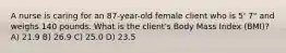 A nurse is caring for an 87-year-old female client who is 5' 7" and weighs 140 pounds. What is the client's Body Mass Index (BMI)? A) 21.9 B) 26.9 C) 25.0 D) 23.5